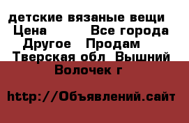 детские вязаные вещи › Цена ­ 500 - Все города Другое » Продам   . Тверская обл.,Вышний Волочек г.